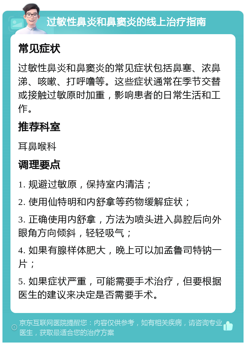 过敏性鼻炎和鼻窦炎的线上治疗指南 常见症状 过敏性鼻炎和鼻窦炎的常见症状包括鼻塞、浓鼻涕、咳嗽、打呼噜等。这些症状通常在季节交替或接触过敏原时加重，影响患者的日常生活和工作。 推荐科室 耳鼻喉科 调理要点 1. 规避过敏原，保持室内清洁； 2. 使用仙特明和内舒拿等药物缓解症状； 3. 正确使用内舒拿，方法为喷头进入鼻腔后向外眼角方向倾斜，轻轻吸气； 4. 如果有腺样体肥大，晚上可以加孟鲁司特钠一片； 5. 如果症状严重，可能需要手术治疗，但要根据医生的建议来决定是否需要手术。