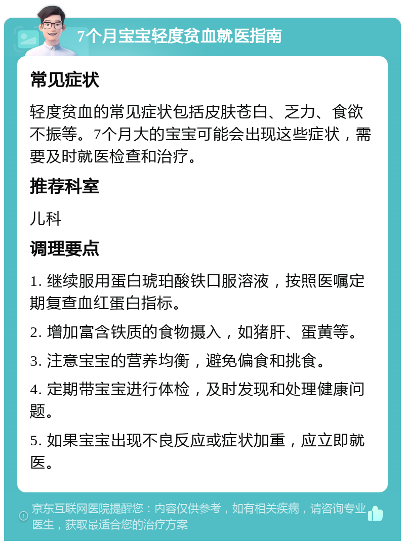 7个月宝宝轻度贫血就医指南 常见症状 轻度贫血的常见症状包括皮肤苍白、乏力、食欲不振等。7个月大的宝宝可能会出现这些症状，需要及时就医检查和治疗。 推荐科室 儿科 调理要点 1. 继续服用蛋白琥珀酸铁口服溶液，按照医嘱定期复查血红蛋白指标。 2. 增加富含铁质的食物摄入，如猪肝、蛋黄等。 3. 注意宝宝的营养均衡，避免偏食和挑食。 4. 定期带宝宝进行体检，及时发现和处理健康问题。 5. 如果宝宝出现不良反应或症状加重，应立即就医。