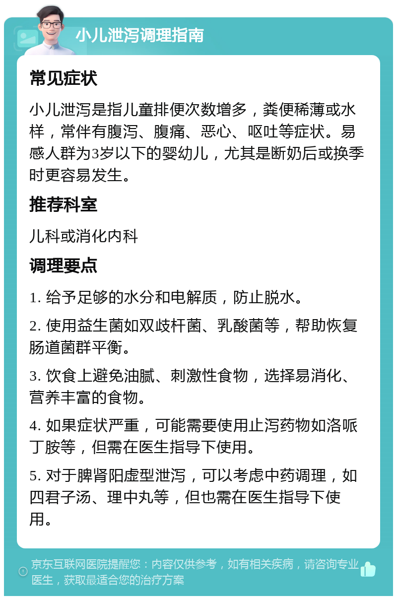 小儿泄泻调理指南 常见症状 小儿泄泻是指儿童排便次数增多，粪便稀薄或水样，常伴有腹泻、腹痛、恶心、呕吐等症状。易感人群为3岁以下的婴幼儿，尤其是断奶后或换季时更容易发生。 推荐科室 儿科或消化内科 调理要点 1. 给予足够的水分和电解质，防止脱水。 2. 使用益生菌如双歧杆菌、乳酸菌等，帮助恢复肠道菌群平衡。 3. 饮食上避免油腻、刺激性食物，选择易消化、营养丰富的食物。 4. 如果症状严重，可能需要使用止泻药物如洛哌丁胺等，但需在医生指导下使用。 5. 对于脾肾阳虚型泄泻，可以考虑中药调理，如四君子汤、理中丸等，但也需在医生指导下使用。