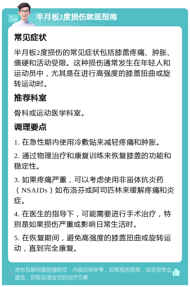 半月板2度损伤就医指南 常见症状 半月板2度损伤的常见症状包括膝盖疼痛、肿胀、僵硬和活动受限。这种损伤通常发生在年轻人和运动员中，尤其是在进行高强度的膝盖扭曲或旋转运动时。 推荐科室 骨科或运动医学科室。 调理要点 1. 在急性期内使用冷敷贴来减轻疼痛和肿胀。 2. 通过物理治疗和康复训练来恢复膝盖的功能和稳定性。 3. 如果疼痛严重，可以考虑使用非甾体抗炎药（NSAIDs）如布洛芬或阿司匹林来缓解疼痛和炎症。 4. 在医生的指导下，可能需要进行手术治疗，特别是如果损伤严重或影响日常生活时。 5. 在恢复期间，避免高强度的膝盖扭曲或旋转运动，直到完全康复。