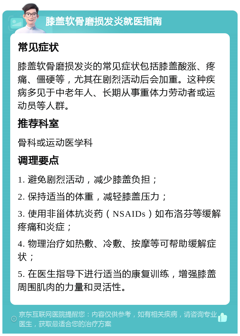 膝盖软骨磨损发炎就医指南 常见症状 膝盖软骨磨损发炎的常见症状包括膝盖酸涨、疼痛、僵硬等，尤其在剧烈活动后会加重。这种疾病多见于中老年人、长期从事重体力劳动者或运动员等人群。 推荐科室 骨科或运动医学科 调理要点 1. 避免剧烈活动，减少膝盖负担； 2. 保持适当的体重，减轻膝盖压力； 3. 使用非甾体抗炎药（NSAIDs）如布洛芬等缓解疼痛和炎症； 4. 物理治疗如热敷、冷敷、按摩等可帮助缓解症状； 5. 在医生指导下进行适当的康复训练，增强膝盖周围肌肉的力量和灵活性。