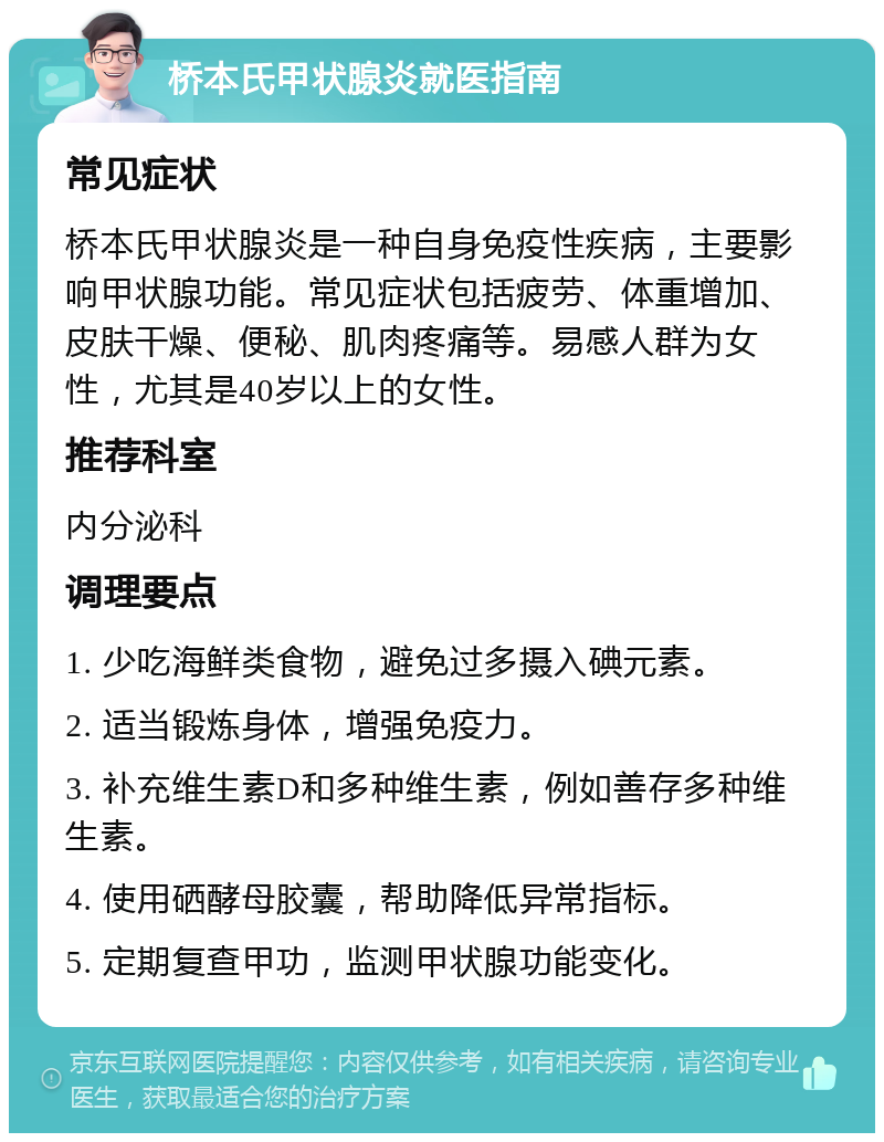 桥本氏甲状腺炎就医指南 常见症状 桥本氏甲状腺炎是一种自身免疫性疾病，主要影响甲状腺功能。常见症状包括疲劳、体重增加、皮肤干燥、便秘、肌肉疼痛等。易感人群为女性，尤其是40岁以上的女性。 推荐科室 内分泌科 调理要点 1. 少吃海鲜类食物，避免过多摄入碘元素。 2. 适当锻炼身体，增强免疫力。 3. 补充维生素D和多种维生素，例如善存多种维生素。 4. 使用硒酵母胶囊，帮助降低异常指标。 5. 定期复查甲功，监测甲状腺功能变化。