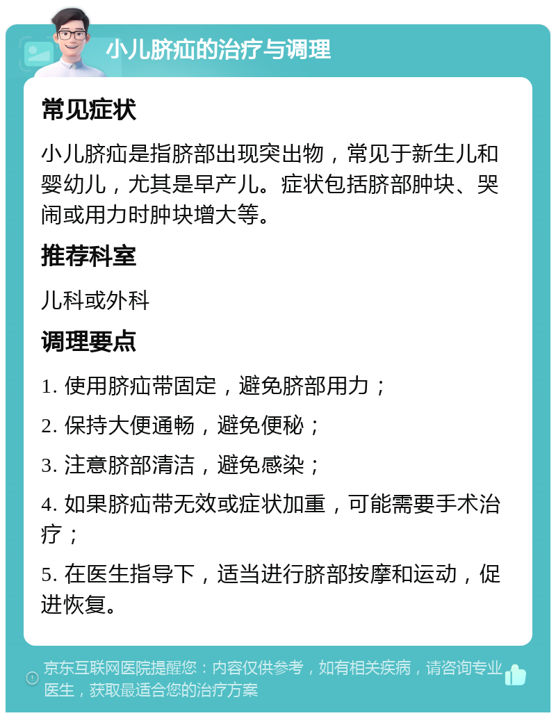 小儿脐疝的治疗与调理 常见症状 小儿脐疝是指脐部出现突出物，常见于新生儿和婴幼儿，尤其是早产儿。症状包括脐部肿块、哭闹或用力时肿块增大等。 推荐科室 儿科或外科 调理要点 1. 使用脐疝带固定，避免脐部用力； 2. 保持大便通畅，避免便秘； 3. 注意脐部清洁，避免感染； 4. 如果脐疝带无效或症状加重，可能需要手术治疗； 5. 在医生指导下，适当进行脐部按摩和运动，促进恢复。