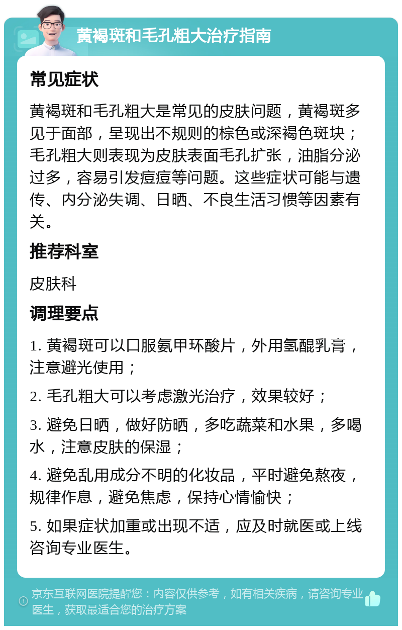 黄褐斑和毛孔粗大治疗指南 常见症状 黄褐斑和毛孔粗大是常见的皮肤问题，黄褐斑多见于面部，呈现出不规则的棕色或深褐色斑块；毛孔粗大则表现为皮肤表面毛孔扩张，油脂分泌过多，容易引发痘痘等问题。这些症状可能与遗传、内分泌失调、日晒、不良生活习惯等因素有关。 推荐科室 皮肤科 调理要点 1. 黄褐斑可以口服氨甲环酸片，外用氢醌乳膏，注意避光使用； 2. 毛孔粗大可以考虑激光治疗，效果较好； 3. 避免日晒，做好防晒，多吃蔬菜和水果，多喝水，注意皮肤的保湿； 4. 避免乱用成分不明的化妆品，平时避免熬夜，规律作息，避免焦虑，保持心情愉快； 5. 如果症状加重或出现不适，应及时就医或上线咨询专业医生。