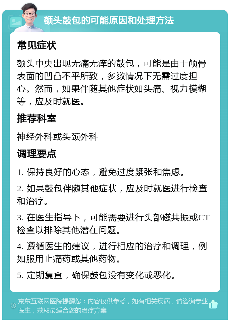 额头鼓包的可能原因和处理方法 常见症状 额头中央出现无痛无痒的鼓包，可能是由于颅骨表面的凹凸不平所致，多数情况下无需过度担心。然而，如果伴随其他症状如头痛、视力模糊等，应及时就医。 推荐科室 神经外科或头颈外科 调理要点 1. 保持良好的心态，避免过度紧张和焦虑。 2. 如果鼓包伴随其他症状，应及时就医进行检查和治疗。 3. 在医生指导下，可能需要进行头部磁共振或CT检查以排除其他潜在问题。 4. 遵循医生的建议，进行相应的治疗和调理，例如服用止痛药或其他药物。 5. 定期复查，确保鼓包没有变化或恶化。