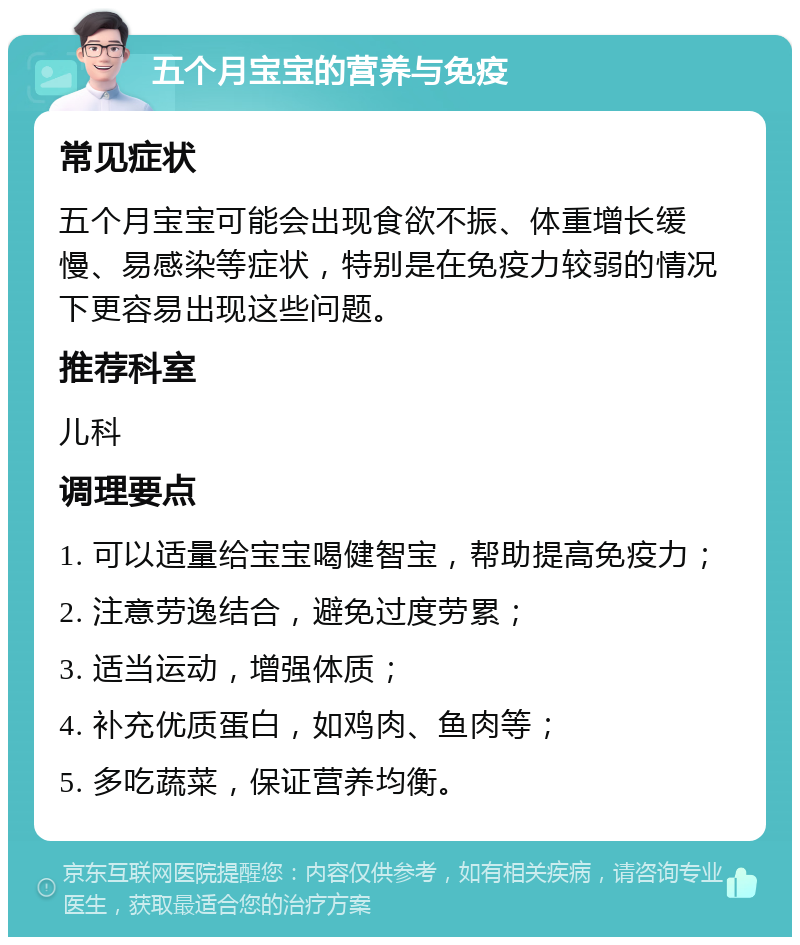 五个月宝宝的营养与免疫 常见症状 五个月宝宝可能会出现食欲不振、体重增长缓慢、易感染等症状，特别是在免疫力较弱的情况下更容易出现这些问题。 推荐科室 儿科 调理要点 1. 可以适量给宝宝喝健智宝，帮助提高免疫力； 2. 注意劳逸结合，避免过度劳累； 3. 适当运动，增强体质； 4. 补充优质蛋白，如鸡肉、鱼肉等； 5. 多吃蔬菜，保证营养均衡。