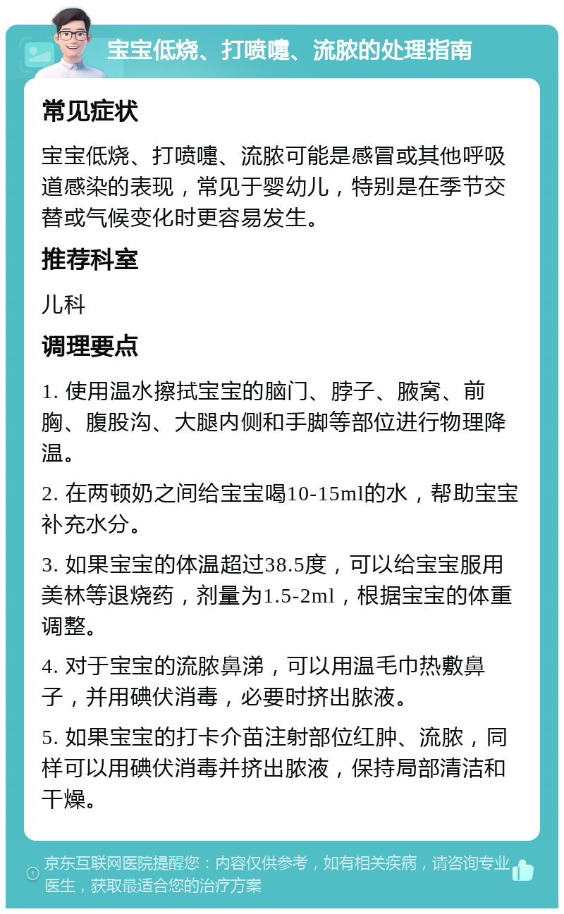 宝宝低烧、打喷嚏、流脓的处理指南 常见症状 宝宝低烧、打喷嚏、流脓可能是感冒或其他呼吸道感染的表现，常见于婴幼儿，特别是在季节交替或气候变化时更容易发生。 推荐科室 儿科 调理要点 1. 使用温水擦拭宝宝的脑门、脖子、腋窝、前胸、腹股沟、大腿内侧和手脚等部位进行物理降温。 2. 在两顿奶之间给宝宝喝10-15ml的水，帮助宝宝补充水分。 3. 如果宝宝的体温超过38.5度，可以给宝宝服用美林等退烧药，剂量为1.5-2ml，根据宝宝的体重调整。 4. 对于宝宝的流脓鼻涕，可以用温毛巾热敷鼻子，并用碘伏消毒，必要时挤出脓液。 5. 如果宝宝的打卡介苗注射部位红肿、流脓，同样可以用碘伏消毒并挤出脓液，保持局部清洁和干燥。