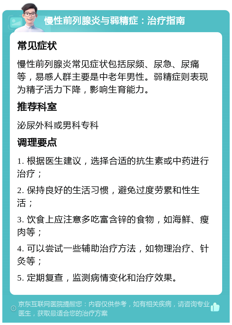 慢性前列腺炎与弱精症：治疗指南 常见症状 慢性前列腺炎常见症状包括尿频、尿急、尿痛等，易感人群主要是中老年男性。弱精症则表现为精子活力下降，影响生育能力。 推荐科室 泌尿外科或男科专科 调理要点 1. 根据医生建议，选择合适的抗生素或中药进行治疗； 2. 保持良好的生活习惯，避免过度劳累和性生活； 3. 饮食上应注意多吃富含锌的食物，如海鲜、瘦肉等； 4. 可以尝试一些辅助治疗方法，如物理治疗、针灸等； 5. 定期复查，监测病情变化和治疗效果。