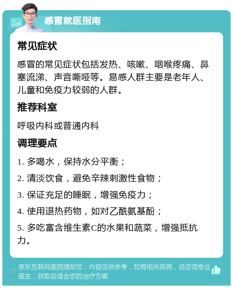 感冒就医指南 常见症状 感冒的常见症状包括发热、咳嗽、咽喉疼痛、鼻塞流涕、声音嘶哑等。易感人群主要是老年人、儿童和免疫力较弱的人群。 推荐科室 呼吸内科或普通内科 调理要点 1. 多喝水，保持水分平衡； 2. 清淡饮食，避免辛辣刺激性食物； 3. 保证充足的睡眠，增强免疫力； 4. 使用退热药物，如对乙酰氨基酚； 5. 多吃富含维生素C的水果和蔬菜，增强抵抗力。