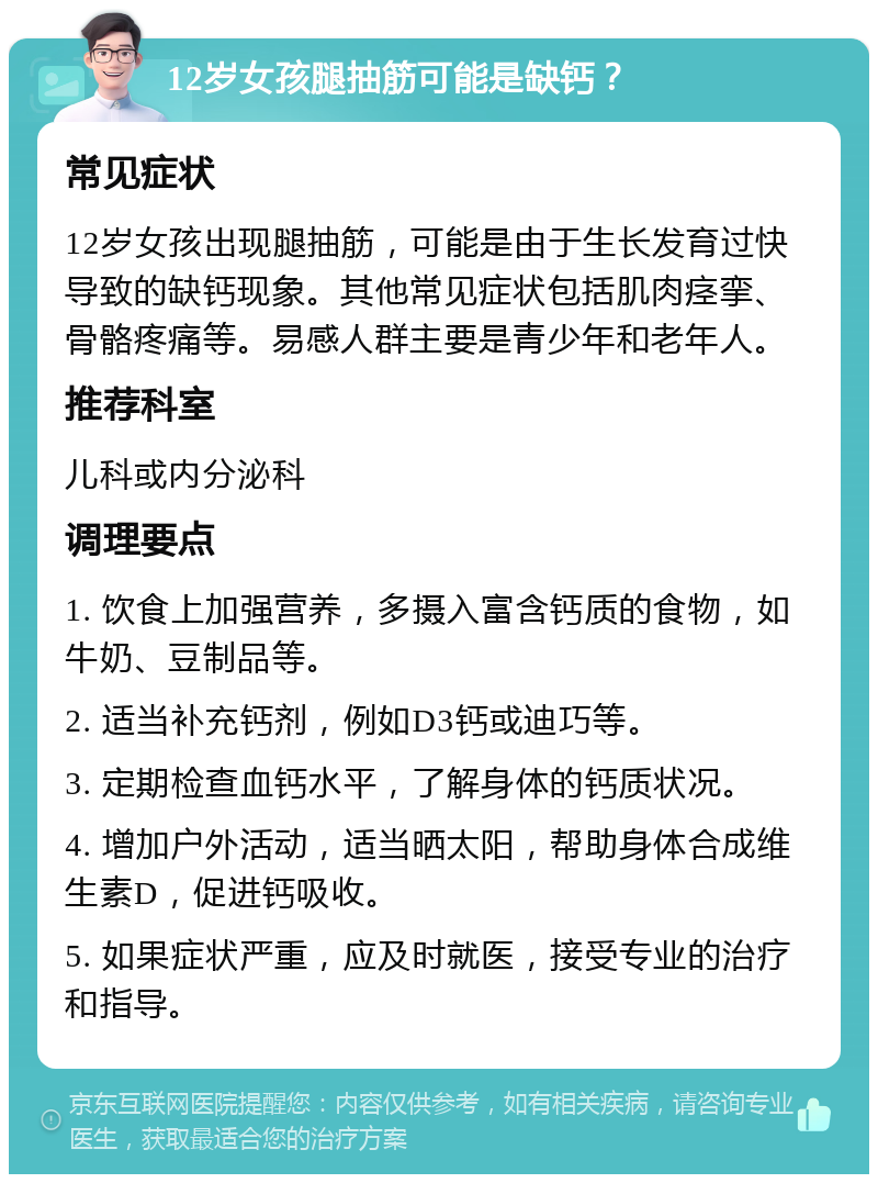 12岁女孩腿抽筋可能是缺钙？ 常见症状 12岁女孩出现腿抽筋，可能是由于生长发育过快导致的缺钙现象。其他常见症状包括肌肉痉挛、骨骼疼痛等。易感人群主要是青少年和老年人。 推荐科室 儿科或内分泌科 调理要点 1. 饮食上加强营养，多摄入富含钙质的食物，如牛奶、豆制品等。 2. 适当补充钙剂，例如D3钙或迪巧等。 3. 定期检查血钙水平，了解身体的钙质状况。 4. 增加户外活动，适当晒太阳，帮助身体合成维生素D，促进钙吸收。 5. 如果症状严重，应及时就医，接受专业的治疗和指导。