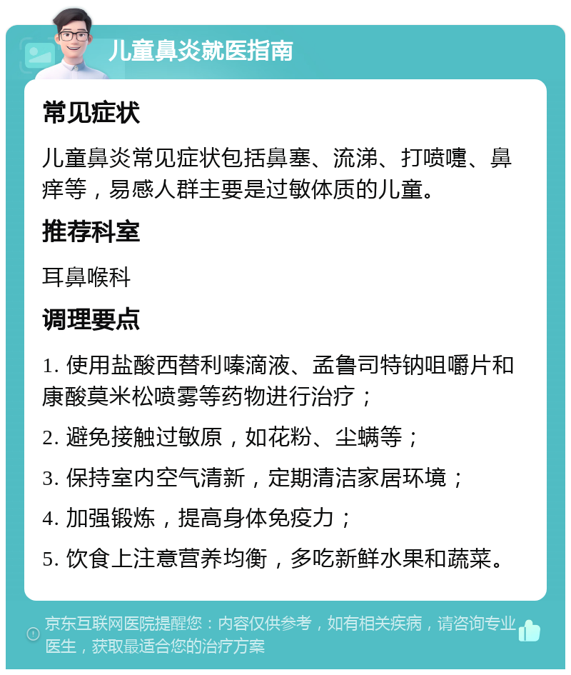 儿童鼻炎就医指南 常见症状 儿童鼻炎常见症状包括鼻塞、流涕、打喷嚏、鼻痒等，易感人群主要是过敏体质的儿童。 推荐科室 耳鼻喉科 调理要点 1. 使用盐酸西替利嗪滴液、孟鲁司特钠咀嚼片和康酸莫米松喷雾等药物进行治疗； 2. 避免接触过敏原，如花粉、尘螨等； 3. 保持室内空气清新，定期清洁家居环境； 4. 加强锻炼，提高身体免疫力； 5. 饮食上注意营养均衡，多吃新鲜水果和蔬菜。