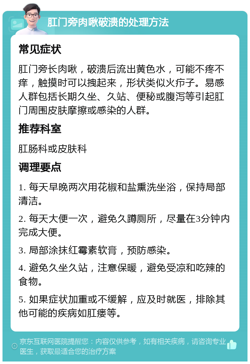 肛门旁肉啾破溃的处理方法 常见症状 肛门旁长肉啾，破溃后流出黄色水，可能不疼不痒，触摸时可以拽起来，形状类似火疖子。易感人群包括长期久坐、久站、便秘或腹泻等引起肛门周围皮肤摩擦或感染的人群。 推荐科室 肛肠科或皮肤科 调理要点 1. 每天早晚两次用花椒和盐熏洗坐浴，保持局部清洁。 2. 每天大便一次，避免久蹲厕所，尽量在3分钟内完成大便。 3. 局部涂抹红霉素软膏，预防感染。 4. 避免久坐久站，注意保暖，避免受凉和吃辣的食物。 5. 如果症状加重或不缓解，应及时就医，排除其他可能的疾病如肛瘘等。