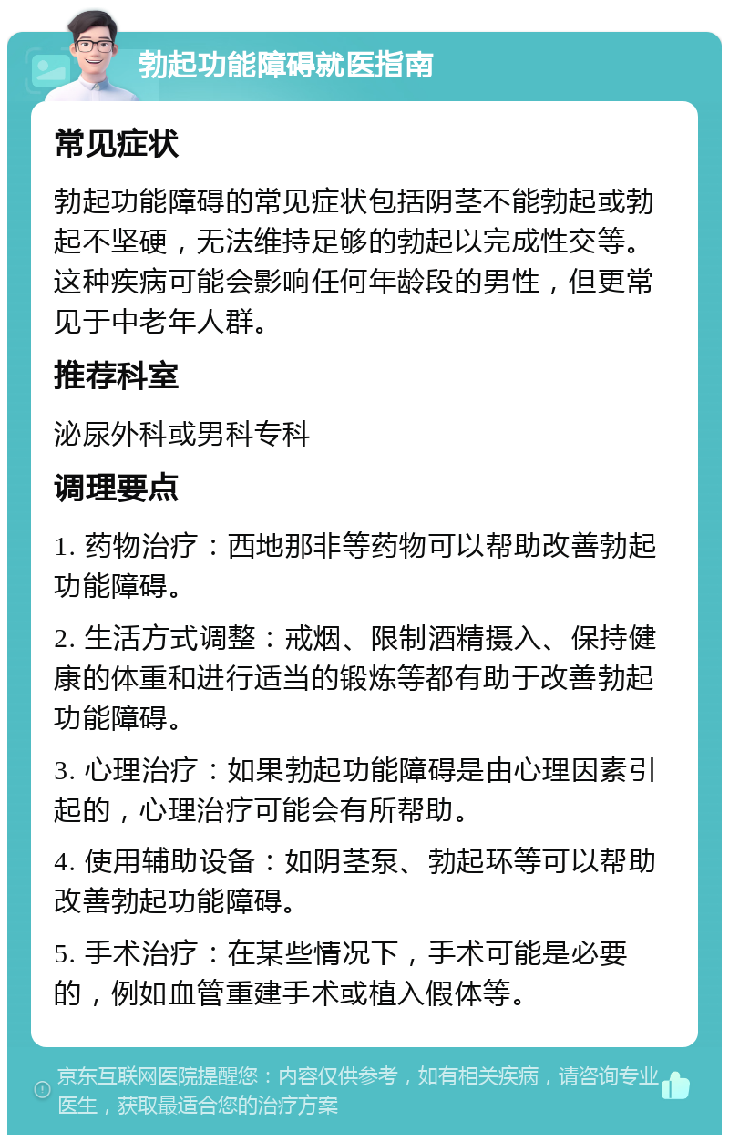 勃起功能障碍就医指南 常见症状 勃起功能障碍的常见症状包括阴茎不能勃起或勃起不坚硬，无法维持足够的勃起以完成性交等。这种疾病可能会影响任何年龄段的男性，但更常见于中老年人群。 推荐科室 泌尿外科或男科专科 调理要点 1. 药物治疗：西地那非等药物可以帮助改善勃起功能障碍。 2. 生活方式调整：戒烟、限制酒精摄入、保持健康的体重和进行适当的锻炼等都有助于改善勃起功能障碍。 3. 心理治疗：如果勃起功能障碍是由心理因素引起的，心理治疗可能会有所帮助。 4. 使用辅助设备：如阴茎泵、勃起环等可以帮助改善勃起功能障碍。 5. 手术治疗：在某些情况下，手术可能是必要的，例如血管重建手术或植入假体等。