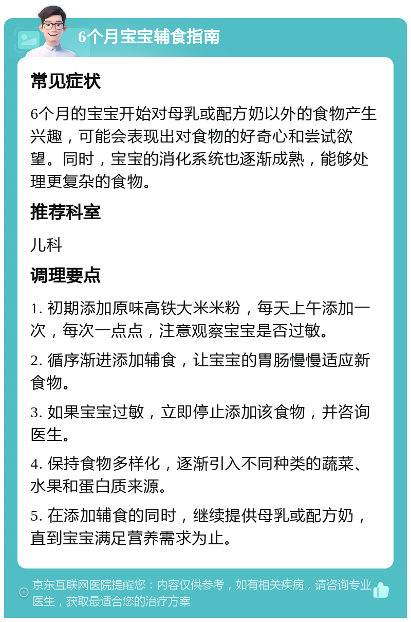 6个月宝宝辅食指南 常见症状 6个月的宝宝开始对母乳或配方奶以外的食物产生兴趣，可能会表现出对食物的好奇心和尝试欲望。同时，宝宝的消化系统也逐渐成熟，能够处理更复杂的食物。 推荐科室 儿科 调理要点 1. 初期添加原味高铁大米米粉，每天上午添加一次，每次一点点，注意观察宝宝是否过敏。 2. 循序渐进添加辅食，让宝宝的胃肠慢慢适应新食物。 3. 如果宝宝过敏，立即停止添加该食物，并咨询医生。 4. 保持食物多样化，逐渐引入不同种类的蔬菜、水果和蛋白质来源。 5. 在添加辅食的同时，继续提供母乳或配方奶，直到宝宝满足营养需求为止。