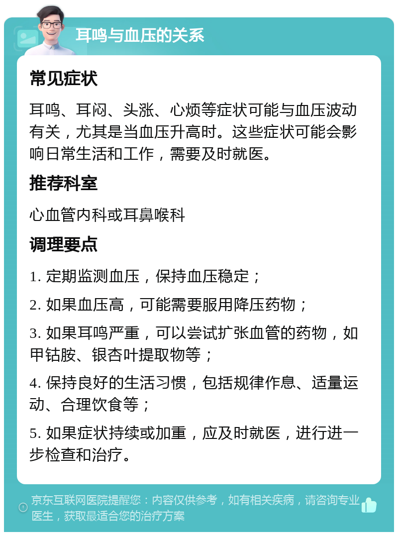 耳鸣与血压的关系 常见症状 耳鸣、耳闷、头涨、心烦等症状可能与血压波动有关，尤其是当血压升高时。这些症状可能会影响日常生活和工作，需要及时就医。 推荐科室 心血管内科或耳鼻喉科 调理要点 1. 定期监测血压，保持血压稳定； 2. 如果血压高，可能需要服用降压药物； 3. 如果耳鸣严重，可以尝试扩张血管的药物，如甲钴胺、银杏叶提取物等； 4. 保持良好的生活习惯，包括规律作息、适量运动、合理饮食等； 5. 如果症状持续或加重，应及时就医，进行进一步检查和治疗。