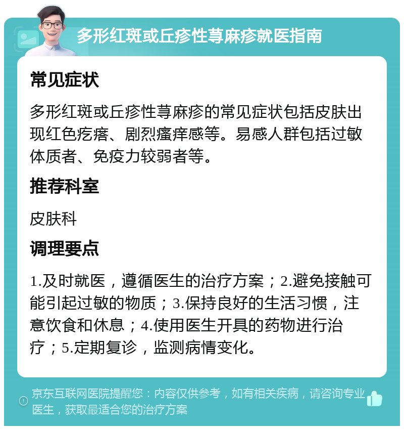 多形红斑或丘疹性荨麻疹就医指南 常见症状 多形红斑或丘疹性荨麻疹的常见症状包括皮肤出现红色疙瘩、剧烈瘙痒感等。易感人群包括过敏体质者、免疫力较弱者等。 推荐科室 皮肤科 调理要点 1.及时就医，遵循医生的治疗方案；2.避免接触可能引起过敏的物质；3.保持良好的生活习惯，注意饮食和休息；4.使用医生开具的药物进行治疗；5.定期复诊，监测病情变化。