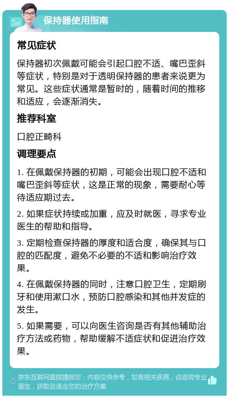 保持器使用指南 常见症状 保持器初次佩戴可能会引起口腔不适、嘴巴歪斜等症状，特别是对于透明保持器的患者来说更为常见。这些症状通常是暂时的，随着时间的推移和适应，会逐渐消失。 推荐科室 口腔正畸科 调理要点 1. 在佩戴保持器的初期，可能会出现口腔不适和嘴巴歪斜等症状，这是正常的现象，需要耐心等待适应期过去。 2. 如果症状持续或加重，应及时就医，寻求专业医生的帮助和指导。 3. 定期检查保持器的厚度和适合度，确保其与口腔的匹配度，避免不必要的不适和影响治疗效果。 4. 在佩戴保持器的同时，注意口腔卫生，定期刷牙和使用漱口水，预防口腔感染和其他并发症的发生。 5. 如果需要，可以向医生咨询是否有其他辅助治疗方法或药物，帮助缓解不适症状和促进治疗效果。