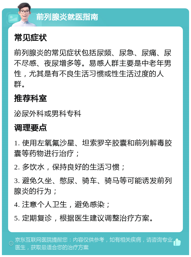 前列腺炎就医指南 常见症状 前列腺炎的常见症状包括尿频、尿急、尿痛、尿不尽感、夜尿增多等。易感人群主要是中老年男性，尤其是有不良生活习惯或性生活过度的人群。 推荐科室 泌尿外科或男科专科 调理要点 1. 使用左氧氟沙星、坦索罗辛胶囊和前列解毒胶囊等药物进行治疗； 2. 多饮水，保持良好的生活习惯； 3. 避免久坐、憋尿、骑车、骑马等可能诱发前列腺炎的行为； 4. 注意个人卫生，避免感染； 5. 定期复诊，根据医生建议调整治疗方案。