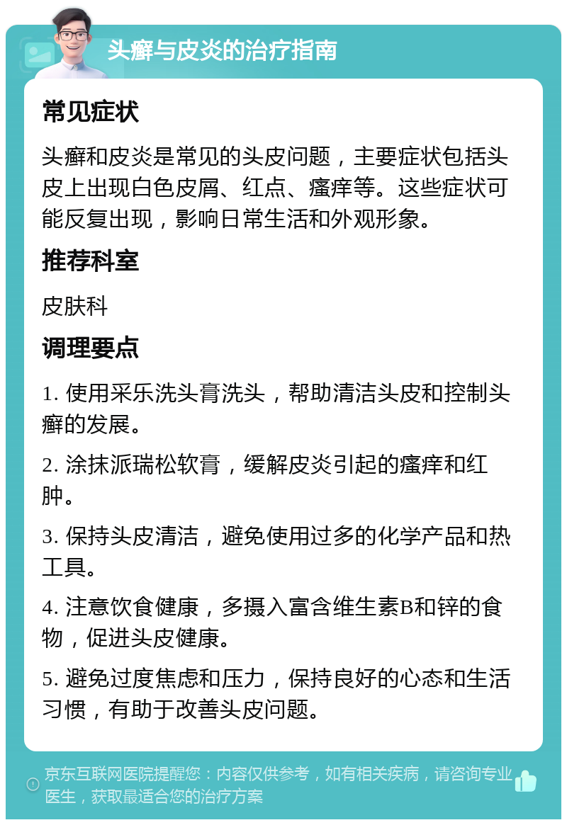 头癣与皮炎的治疗指南 常见症状 头癣和皮炎是常见的头皮问题，主要症状包括头皮上出现白色皮屑、红点、瘙痒等。这些症状可能反复出现，影响日常生活和外观形象。 推荐科室 皮肤科 调理要点 1. 使用采乐洗头膏洗头，帮助清洁头皮和控制头癣的发展。 2. 涂抹派瑞松软膏，缓解皮炎引起的瘙痒和红肿。 3. 保持头皮清洁，避免使用过多的化学产品和热工具。 4. 注意饮食健康，多摄入富含维生素B和锌的食物，促进头皮健康。 5. 避免过度焦虑和压力，保持良好的心态和生活习惯，有助于改善头皮问题。