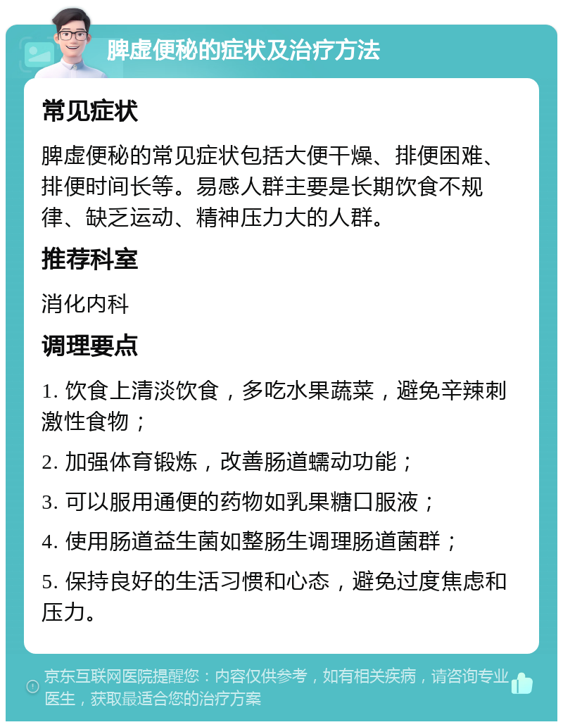 脾虚便秘的症状及治疗方法 常见症状 脾虚便秘的常见症状包括大便干燥、排便困难、排便时间长等。易感人群主要是长期饮食不规律、缺乏运动、精神压力大的人群。 推荐科室 消化内科 调理要点 1. 饮食上清淡饮食，多吃水果蔬菜，避免辛辣刺激性食物； 2. 加强体育锻炼，改善肠道蠕动功能； 3. 可以服用通便的药物如乳果糖口服液； 4. 使用肠道益生菌如整肠生调理肠道菌群； 5. 保持良好的生活习惯和心态，避免过度焦虑和压力。