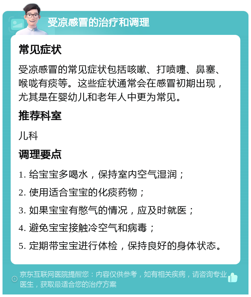 受凉感冒的治疗和调理 常见症状 受凉感冒的常见症状包括咳嗽、打喷嚏、鼻塞、喉咙有痰等。这些症状通常会在感冒初期出现，尤其是在婴幼儿和老年人中更为常见。 推荐科室 儿科 调理要点 1. 给宝宝多喝水，保持室内空气湿润； 2. 使用适合宝宝的化痰药物； 3. 如果宝宝有憋气的情况，应及时就医； 4. 避免宝宝接触冷空气和病毒； 5. 定期带宝宝进行体检，保持良好的身体状态。