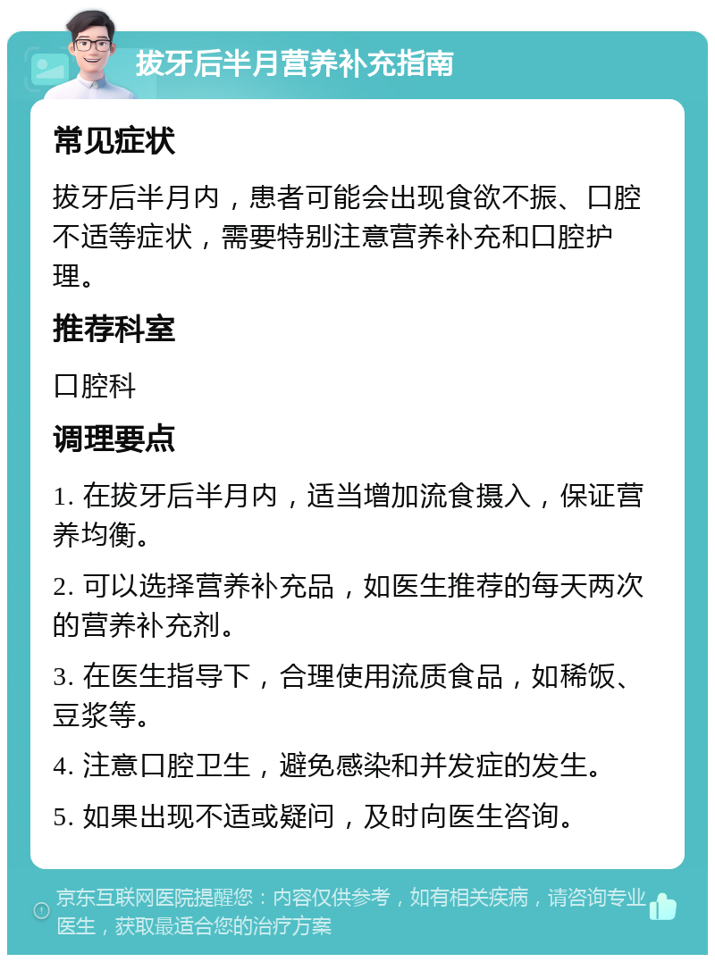 拔牙后半月营养补充指南 常见症状 拔牙后半月内，患者可能会出现食欲不振、口腔不适等症状，需要特别注意营养补充和口腔护理。 推荐科室 口腔科 调理要点 1. 在拔牙后半月内，适当增加流食摄入，保证营养均衡。 2. 可以选择营养补充品，如医生推荐的每天两次的营养补充剂。 3. 在医生指导下，合理使用流质食品，如稀饭、豆浆等。 4. 注意口腔卫生，避免感染和并发症的发生。 5. 如果出现不适或疑问，及时向医生咨询。