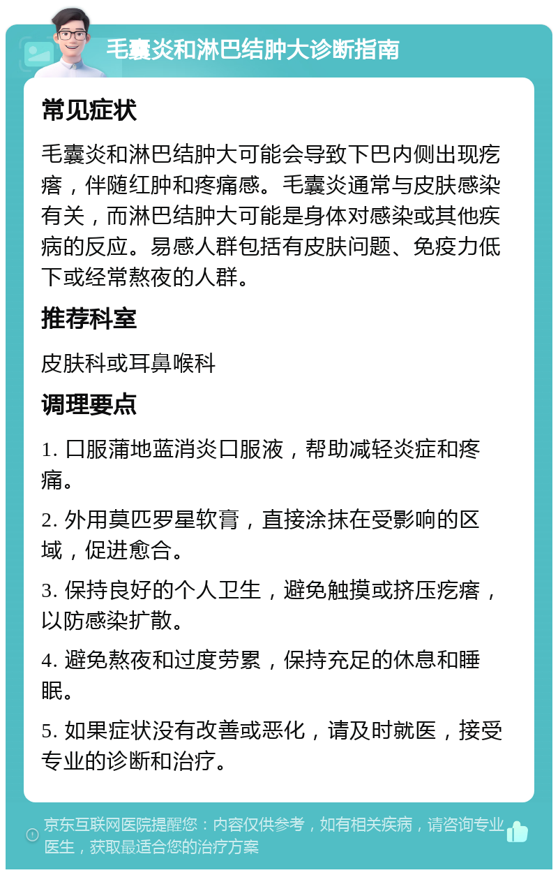 毛囊炎和淋巴结肿大诊断指南 常见症状 毛囊炎和淋巴结肿大可能会导致下巴内侧出现疙瘩，伴随红肿和疼痛感。毛囊炎通常与皮肤感染有关，而淋巴结肿大可能是身体对感染或其他疾病的反应。易感人群包括有皮肤问题、免疫力低下或经常熬夜的人群。 推荐科室 皮肤科或耳鼻喉科 调理要点 1. 口服蒲地蓝消炎口服液，帮助减轻炎症和疼痛。 2. 外用莫匹罗星软膏，直接涂抹在受影响的区域，促进愈合。 3. 保持良好的个人卫生，避免触摸或挤压疙瘩，以防感染扩散。 4. 避免熬夜和过度劳累，保持充足的休息和睡眠。 5. 如果症状没有改善或恶化，请及时就医，接受专业的诊断和治疗。