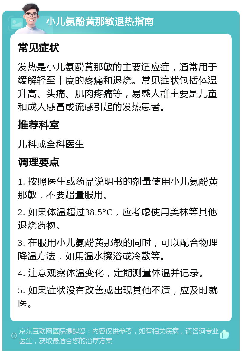 小儿氨酚黄那敏退热指南 常见症状 发热是小儿氨酚黄那敏的主要适应症，通常用于缓解轻至中度的疼痛和退烧。常见症状包括体温升高、头痛、肌肉疼痛等，易感人群主要是儿童和成人感冒或流感引起的发热患者。 推荐科室 儿科或全科医生 调理要点 1. 按照医生或药品说明书的剂量使用小儿氨酚黄那敏，不要超量服用。 2. 如果体温超过38.5°C，应考虑使用美林等其他退烧药物。 3. 在服用小儿氨酚黄那敏的同时，可以配合物理降温方法，如用温水擦浴或冷敷等。 4. 注意观察体温变化，定期测量体温并记录。 5. 如果症状没有改善或出现其他不适，应及时就医。