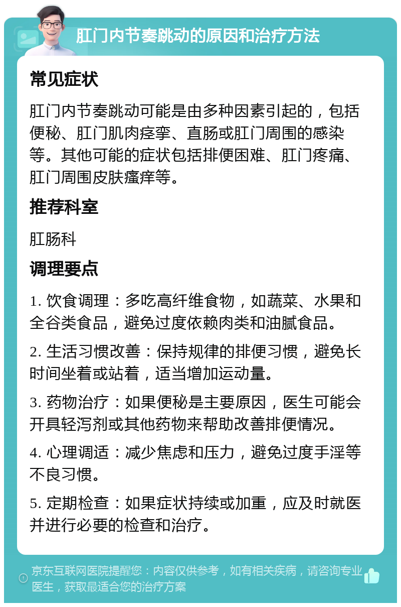 肛门内节奏跳动的原因和治疗方法 常见症状 肛门内节奏跳动可能是由多种因素引起的，包括便秘、肛门肌肉痉挛、直肠或肛门周围的感染等。其他可能的症状包括排便困难、肛门疼痛、肛门周围皮肤瘙痒等。 推荐科室 肛肠科 调理要点 1. 饮食调理：多吃高纤维食物，如蔬菜、水果和全谷类食品，避免过度依赖肉类和油腻食品。 2. 生活习惯改善：保持规律的排便习惯，避免长时间坐着或站着，适当增加运动量。 3. 药物治疗：如果便秘是主要原因，医生可能会开具轻泻剂或其他药物来帮助改善排便情况。 4. 心理调适：减少焦虑和压力，避免过度手淫等不良习惯。 5. 定期检查：如果症状持续或加重，应及时就医并进行必要的检查和治疗。