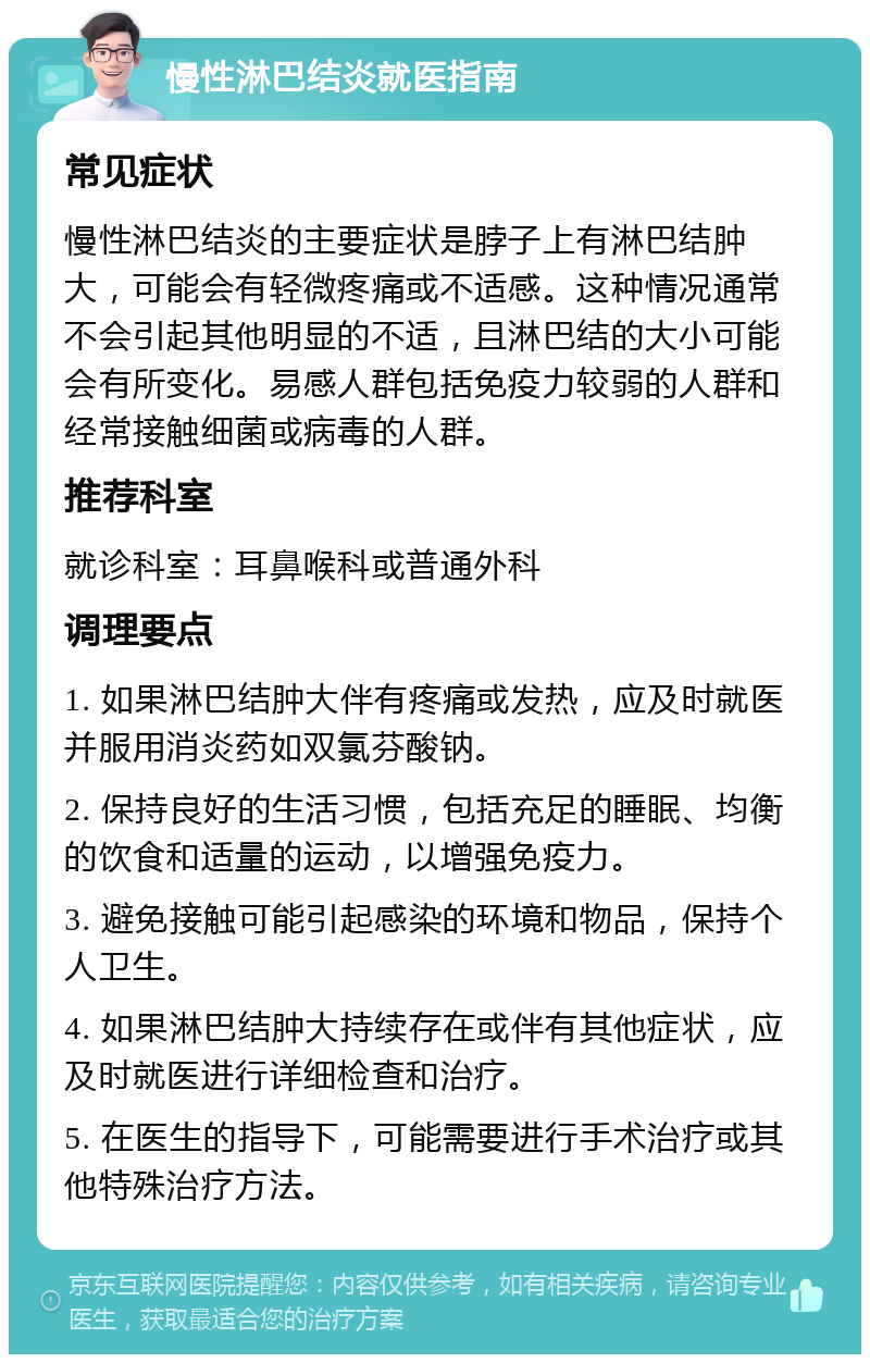 慢性淋巴结炎就医指南 常见症状 慢性淋巴结炎的主要症状是脖子上有淋巴结肿大，可能会有轻微疼痛或不适感。这种情况通常不会引起其他明显的不适，且淋巴结的大小可能会有所变化。易感人群包括免疫力较弱的人群和经常接触细菌或病毒的人群。 推荐科室 就诊科室：耳鼻喉科或普通外科 调理要点 1. 如果淋巴结肿大伴有疼痛或发热，应及时就医并服用消炎药如双氯芬酸钠。 2. 保持良好的生活习惯，包括充足的睡眠、均衡的饮食和适量的运动，以增强免疫力。 3. 避免接触可能引起感染的环境和物品，保持个人卫生。 4. 如果淋巴结肿大持续存在或伴有其他症状，应及时就医进行详细检查和治疗。 5. 在医生的指导下，可能需要进行手术治疗或其他特殊治疗方法。