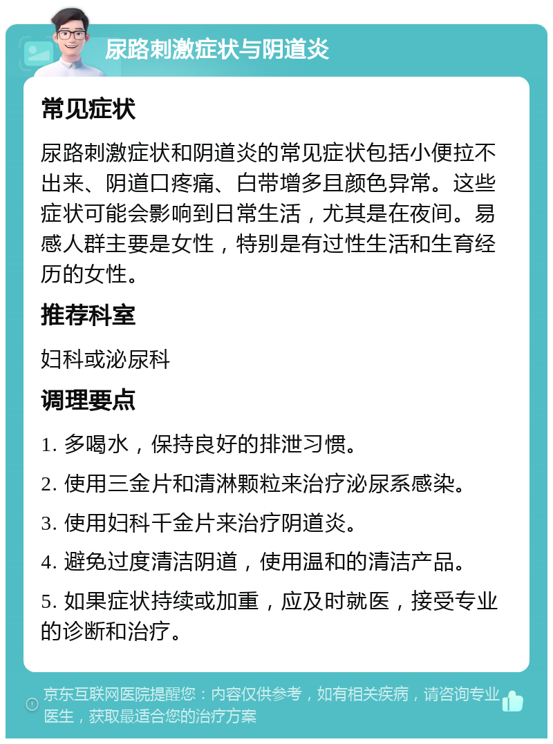 尿路刺激症状与阴道炎 常见症状 尿路刺激症状和阴道炎的常见症状包括小便拉不出来、阴道口疼痛、白带增多且颜色异常。这些症状可能会影响到日常生活，尤其是在夜间。易感人群主要是女性，特别是有过性生活和生育经历的女性。 推荐科室 妇科或泌尿科 调理要点 1. 多喝水，保持良好的排泄习惯。 2. 使用三金片和清淋颗粒来治疗泌尿系感染。 3. 使用妇科千金片来治疗阴道炎。 4. 避免过度清洁阴道，使用温和的清洁产品。 5. 如果症状持续或加重，应及时就医，接受专业的诊断和治疗。