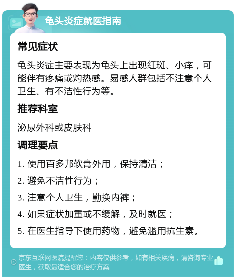 龟头炎症就医指南 常见症状 龟头炎症主要表现为龟头上出现红斑、小痒，可能伴有疼痛或灼热感。易感人群包括不注意个人卫生、有不洁性行为等。 推荐科室 泌尿外科或皮肤科 调理要点 1. 使用百多邦软膏外用，保持清洁； 2. 避免不洁性行为； 3. 注意个人卫生，勤换内裤； 4. 如果症状加重或不缓解，及时就医； 5. 在医生指导下使用药物，避免滥用抗生素。