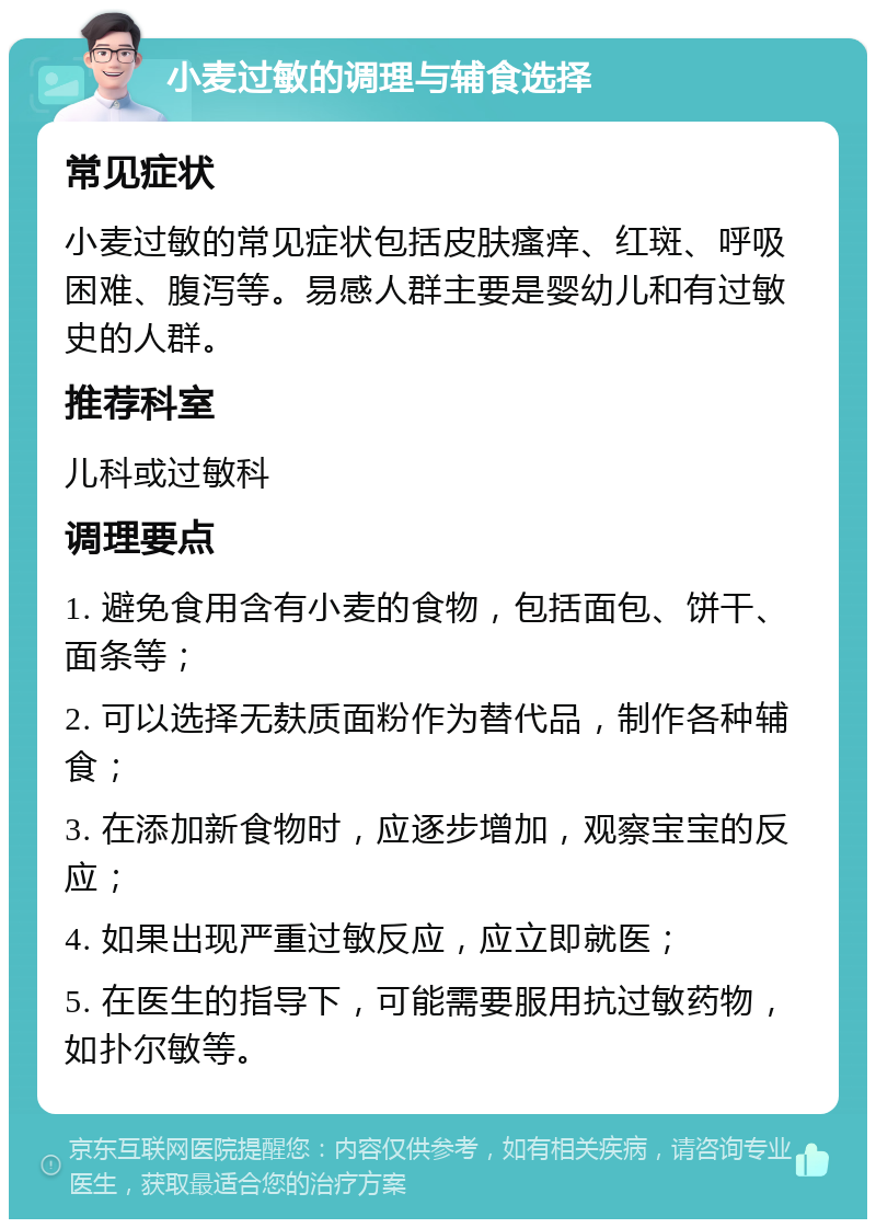 小麦过敏的调理与辅食选择 常见症状 小麦过敏的常见症状包括皮肤瘙痒、红斑、呼吸困难、腹泻等。易感人群主要是婴幼儿和有过敏史的人群。 推荐科室 儿科或过敏科 调理要点 1. 避免食用含有小麦的食物，包括面包、饼干、面条等； 2. 可以选择无麸质面粉作为替代品，制作各种辅食； 3. 在添加新食物时，应逐步增加，观察宝宝的反应； 4. 如果出现严重过敏反应，应立即就医； 5. 在医生的指导下，可能需要服用抗过敏药物，如扑尔敏等。