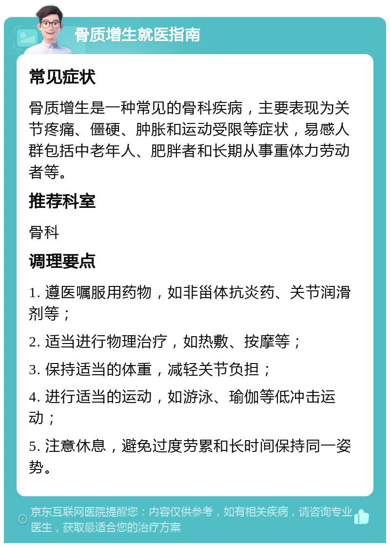 骨质增生就医指南 常见症状 骨质增生是一种常见的骨科疾病，主要表现为关节疼痛、僵硬、肿胀和运动受限等症状，易感人群包括中老年人、肥胖者和长期从事重体力劳动者等。 推荐科室 骨科 调理要点 1. 遵医嘱服用药物，如非甾体抗炎药、关节润滑剂等； 2. 适当进行物理治疗，如热敷、按摩等； 3. 保持适当的体重，减轻关节负担； 4. 进行适当的运动，如游泳、瑜伽等低冲击运动； 5. 注意休息，避免过度劳累和长时间保持同一姿势。