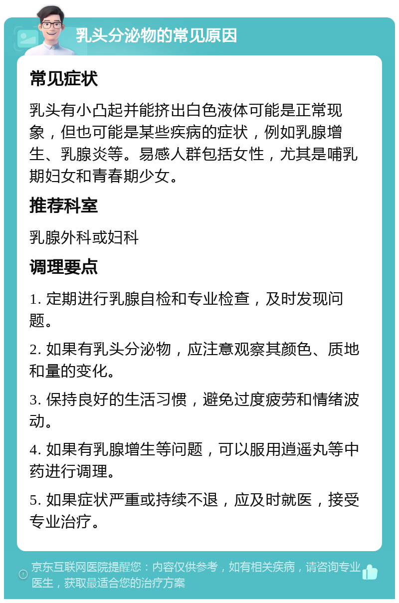 乳头分泌物的常见原因 常见症状 乳头有小凸起并能挤出白色液体可能是正常现象，但也可能是某些疾病的症状，例如乳腺增生、乳腺炎等。易感人群包括女性，尤其是哺乳期妇女和青春期少女。 推荐科室 乳腺外科或妇科 调理要点 1. 定期进行乳腺自检和专业检查，及时发现问题。 2. 如果有乳头分泌物，应注意观察其颜色、质地和量的变化。 3. 保持良好的生活习惯，避免过度疲劳和情绪波动。 4. 如果有乳腺增生等问题，可以服用逍遥丸等中药进行调理。 5. 如果症状严重或持续不退，应及时就医，接受专业治疗。