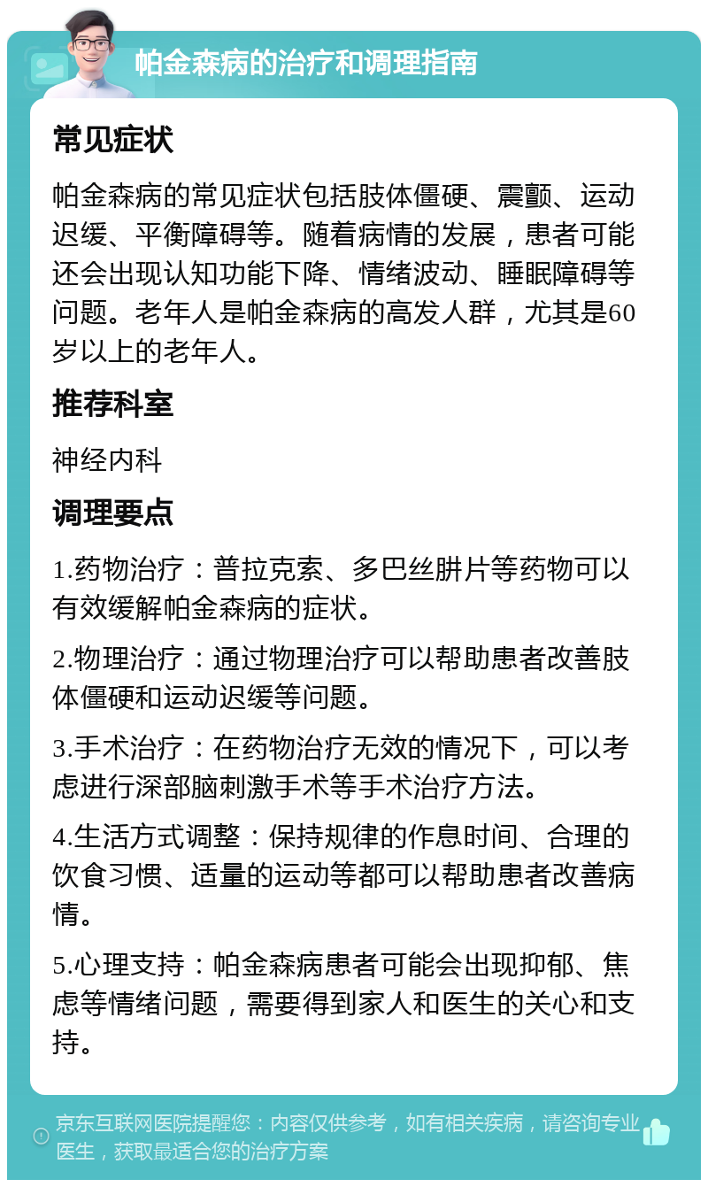 帕金森病的治疗和调理指南 常见症状 帕金森病的常见症状包括肢体僵硬、震颤、运动迟缓、平衡障碍等。随着病情的发展，患者可能还会出现认知功能下降、情绪波动、睡眠障碍等问题。老年人是帕金森病的高发人群，尤其是60岁以上的老年人。 推荐科室 神经内科 调理要点 1.药物治疗：普拉克索、多巴丝肼片等药物可以有效缓解帕金森病的症状。 2.物理治疗：通过物理治疗可以帮助患者改善肢体僵硬和运动迟缓等问题。 3.手术治疗：在药物治疗无效的情况下，可以考虑进行深部脑刺激手术等手术治疗方法。 4.生活方式调整：保持规律的作息时间、合理的饮食习惯、适量的运动等都可以帮助患者改善病情。 5.心理支持：帕金森病患者可能会出现抑郁、焦虑等情绪问题，需要得到家人和医生的关心和支持。