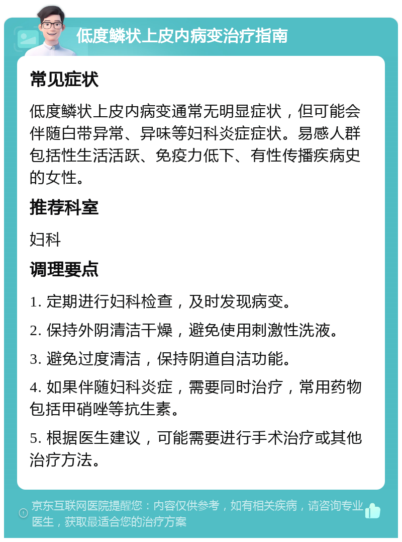 低度鳞状上皮内病变治疗指南 常见症状 低度鳞状上皮内病变通常无明显症状，但可能会伴随白带异常、异味等妇科炎症症状。易感人群包括性生活活跃、免疫力低下、有性传播疾病史的女性。 推荐科室 妇科 调理要点 1. 定期进行妇科检查，及时发现病变。 2. 保持外阴清洁干燥，避免使用刺激性洗液。 3. 避免过度清洁，保持阴道自洁功能。 4. 如果伴随妇科炎症，需要同时治疗，常用药物包括甲硝唑等抗生素。 5. 根据医生建议，可能需要进行手术治疗或其他治疗方法。