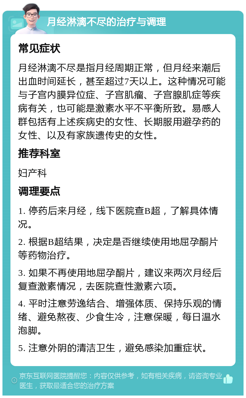 月经淋漓不尽的治疗与调理 常见症状 月经淋漓不尽是指月经周期正常，但月经来潮后出血时间延长，甚至超过7天以上。这种情况可能与子宫内膜异位症、子宫肌瘤、子宫腺肌症等疾病有关，也可能是激素水平不平衡所致。易感人群包括有上述疾病史的女性、长期服用避孕药的女性、以及有家族遗传史的女性。 推荐科室 妇产科 调理要点 1. 停药后来月经，线下医院查B超，了解具体情况。 2. 根据B超结果，决定是否继续使用地屈孕酮片等药物治疗。 3. 如果不再使用地屈孕酮片，建议来两次月经后复查激素情况，去医院查性激素六项。 4. 平时注意劳逸结合、增强体质、保持乐观的情绪、避免熬夜、少食生冷，注意保暖，每日温水泡脚。 5. 注意外阴的清洁卫生，避免感染加重症状。