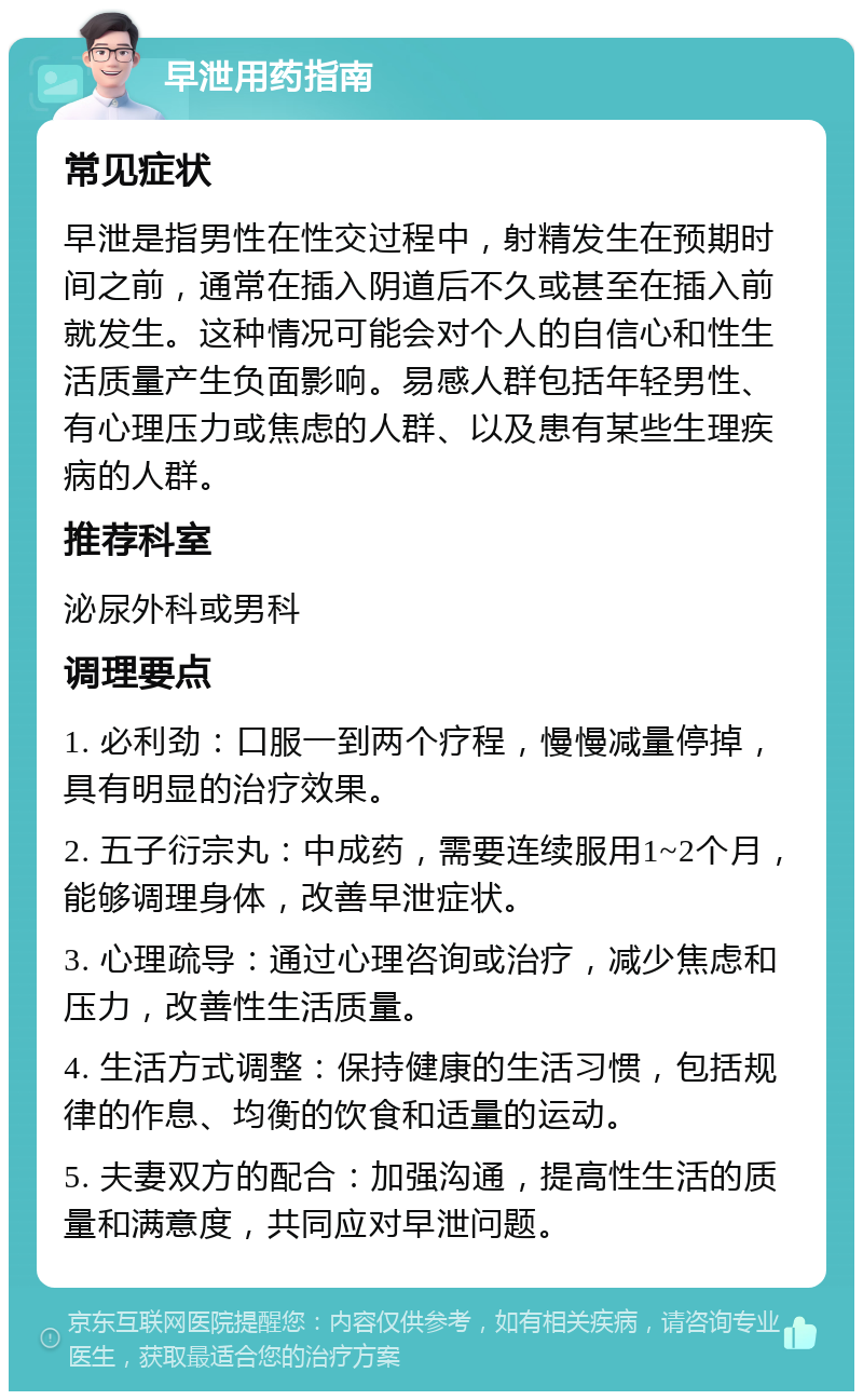 早泄用药指南 常见症状 早泄是指男性在性交过程中，射精发生在预期时间之前，通常在插入阴道后不久或甚至在插入前就发生。这种情况可能会对个人的自信心和性生活质量产生负面影响。易感人群包括年轻男性、有心理压力或焦虑的人群、以及患有某些生理疾病的人群。 推荐科室 泌尿外科或男科 调理要点 1. 必利劲：口服一到两个疗程，慢慢减量停掉，具有明显的治疗效果。 2. 五子衍宗丸：中成药，需要连续服用1~2个月，能够调理身体，改善早泄症状。 3. 心理疏导：通过心理咨询或治疗，减少焦虑和压力，改善性生活质量。 4. 生活方式调整：保持健康的生活习惯，包括规律的作息、均衡的饮食和适量的运动。 5. 夫妻双方的配合：加强沟通，提高性生活的质量和满意度，共同应对早泄问题。