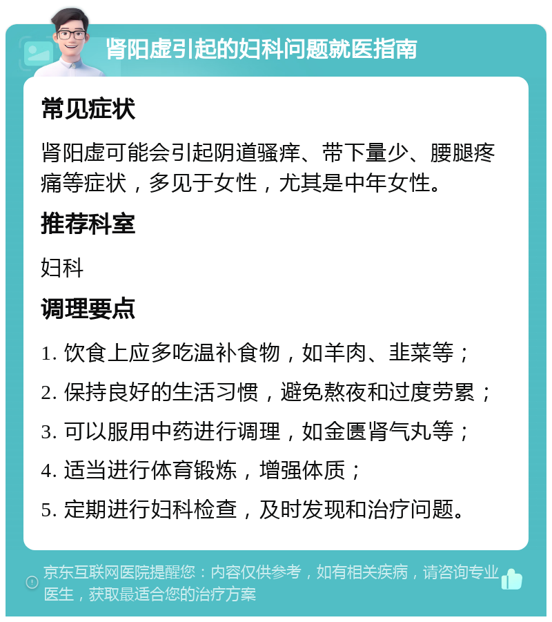 肾阳虚引起的妇科问题就医指南 常见症状 肾阳虚可能会引起阴道骚痒、带下量少、腰腿疼痛等症状，多见于女性，尤其是中年女性。 推荐科室 妇科 调理要点 1. 饮食上应多吃温补食物，如羊肉、韭菜等； 2. 保持良好的生活习惯，避免熬夜和过度劳累； 3. 可以服用中药进行调理，如金匮肾气丸等； 4. 适当进行体育锻炼，增强体质； 5. 定期进行妇科检查，及时发现和治疗问题。