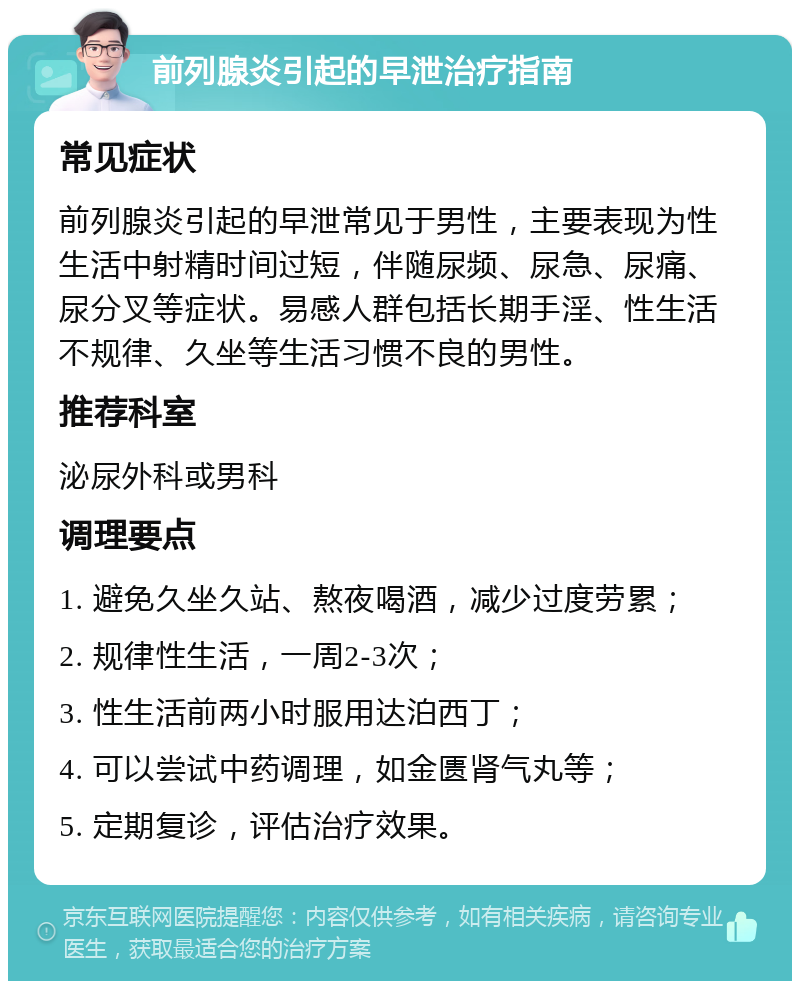 前列腺炎引起的早泄治疗指南 常见症状 前列腺炎引起的早泄常见于男性，主要表现为性生活中射精时间过短，伴随尿频、尿急、尿痛、尿分叉等症状。易感人群包括长期手淫、性生活不规律、久坐等生活习惯不良的男性。 推荐科室 泌尿外科或男科 调理要点 1. 避免久坐久站、熬夜喝酒，减少过度劳累； 2. 规律性生活，一周2-3次； 3. 性生活前两小时服用达泊西丁； 4. 可以尝试中药调理，如金匮肾气丸等； 5. 定期复诊，评估治疗效果。