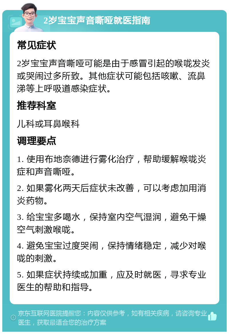 2岁宝宝声音嘶哑就医指南 常见症状 2岁宝宝声音嘶哑可能是由于感冒引起的喉咙发炎或哭闹过多所致。其他症状可能包括咳嗽、流鼻涕等上呼吸道感染症状。 推荐科室 儿科或耳鼻喉科 调理要点 1. 使用布地奈德进行雾化治疗，帮助缓解喉咙炎症和声音嘶哑。 2. 如果雾化两天后症状未改善，可以考虑加用消炎药物。 3. 给宝宝多喝水，保持室内空气湿润，避免干燥空气刺激喉咙。 4. 避免宝宝过度哭闹，保持情绪稳定，减少对喉咙的刺激。 5. 如果症状持续或加重，应及时就医，寻求专业医生的帮助和指导。