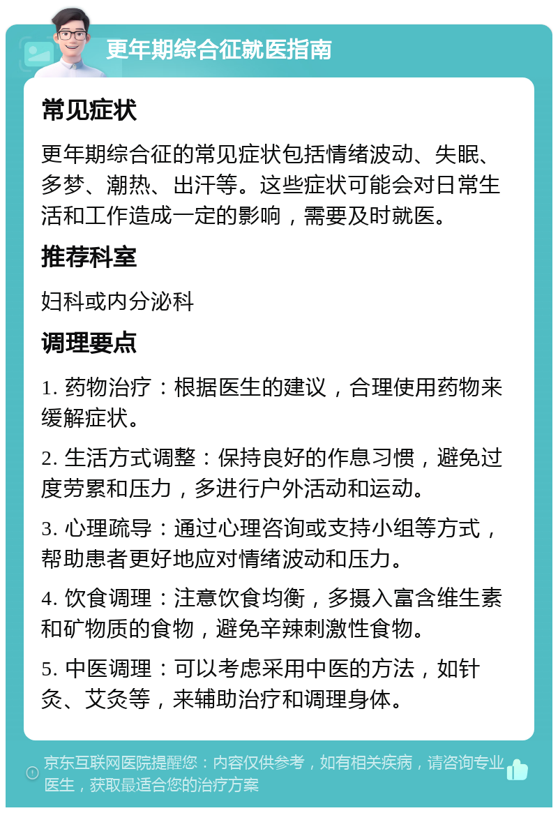 更年期综合征就医指南 常见症状 更年期综合征的常见症状包括情绪波动、失眠、多梦、潮热、出汗等。这些症状可能会对日常生活和工作造成一定的影响，需要及时就医。 推荐科室 妇科或内分泌科 调理要点 1. 药物治疗：根据医生的建议，合理使用药物来缓解症状。 2. 生活方式调整：保持良好的作息习惯，避免过度劳累和压力，多进行户外活动和运动。 3. 心理疏导：通过心理咨询或支持小组等方式，帮助患者更好地应对情绪波动和压力。 4. 饮食调理：注意饮食均衡，多摄入富含维生素和矿物质的食物，避免辛辣刺激性食物。 5. 中医调理：可以考虑采用中医的方法，如针灸、艾灸等，来辅助治疗和调理身体。