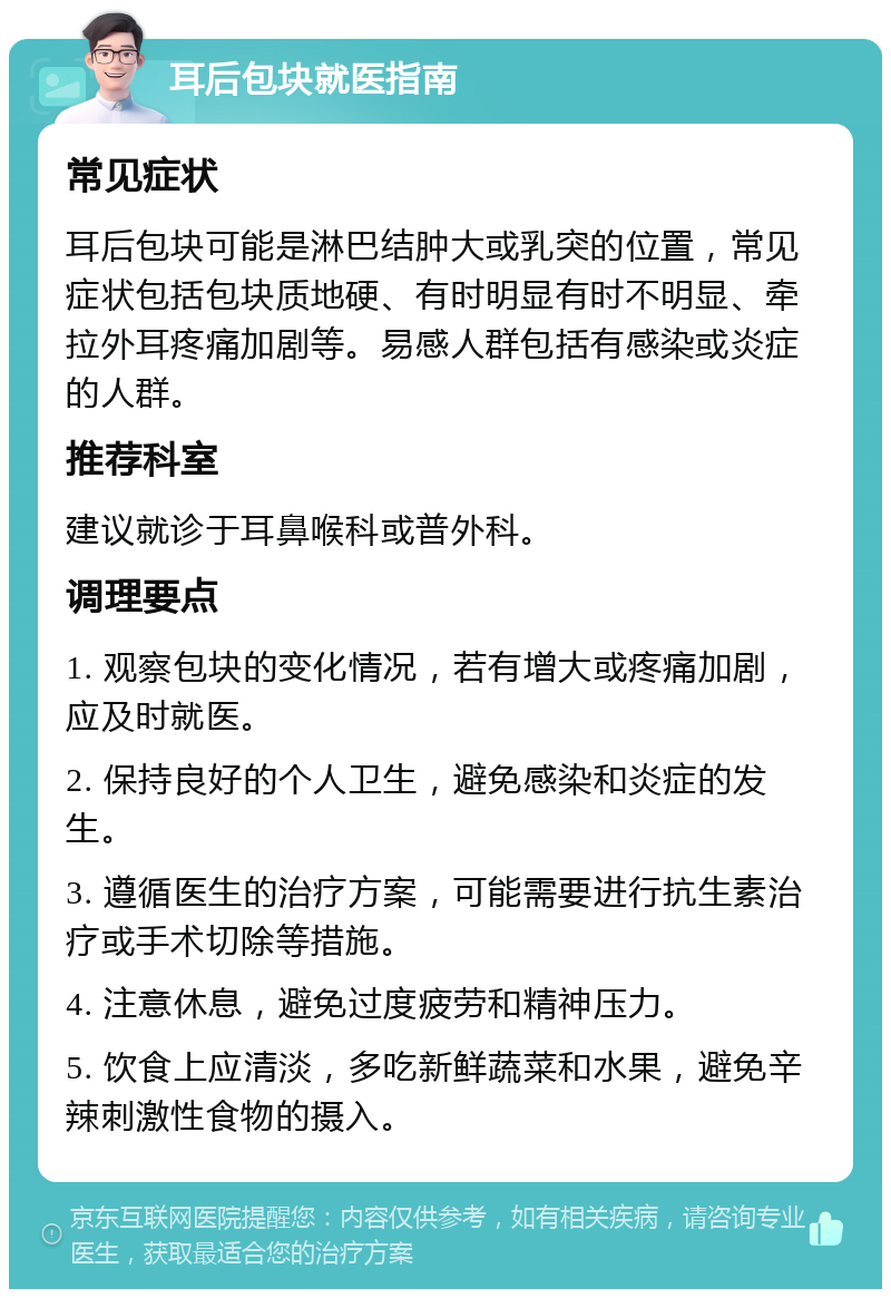 耳后包块就医指南 常见症状 耳后包块可能是淋巴结肿大或乳突的位置，常见症状包括包块质地硬、有时明显有时不明显、牵拉外耳疼痛加剧等。易感人群包括有感染或炎症的人群。 推荐科室 建议就诊于耳鼻喉科或普外科。 调理要点 1. 观察包块的变化情况，若有增大或疼痛加剧，应及时就医。 2. 保持良好的个人卫生，避免感染和炎症的发生。 3. 遵循医生的治疗方案，可能需要进行抗生素治疗或手术切除等措施。 4. 注意休息，避免过度疲劳和精神压力。 5. 饮食上应清淡，多吃新鲜蔬菜和水果，避免辛辣刺激性食物的摄入。