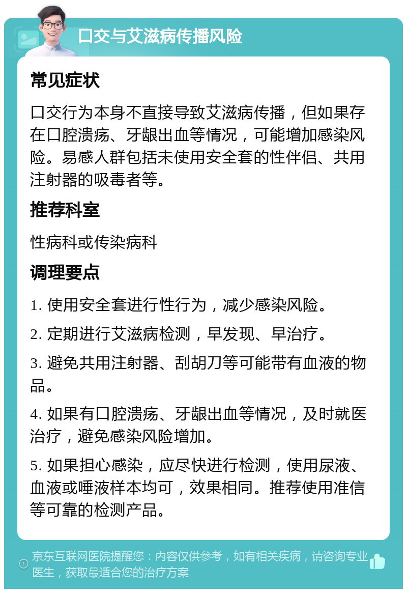 口交与艾滋病传播风险 常见症状 口交行为本身不直接导致艾滋病传播，但如果存在口腔溃疡、牙龈出血等情况，可能增加感染风险。易感人群包括未使用安全套的性伴侣、共用注射器的吸毒者等。 推荐科室 性病科或传染病科 调理要点 1. 使用安全套进行性行为，减少感染风险。 2. 定期进行艾滋病检测，早发现、早治疗。 3. 避免共用注射器、刮胡刀等可能带有血液的物品。 4. 如果有口腔溃疡、牙龈出血等情况，及时就医治疗，避免感染风险增加。 5. 如果担心感染，应尽快进行检测，使用尿液、血液或唾液样本均可，效果相同。推荐使用准信等可靠的检测产品。