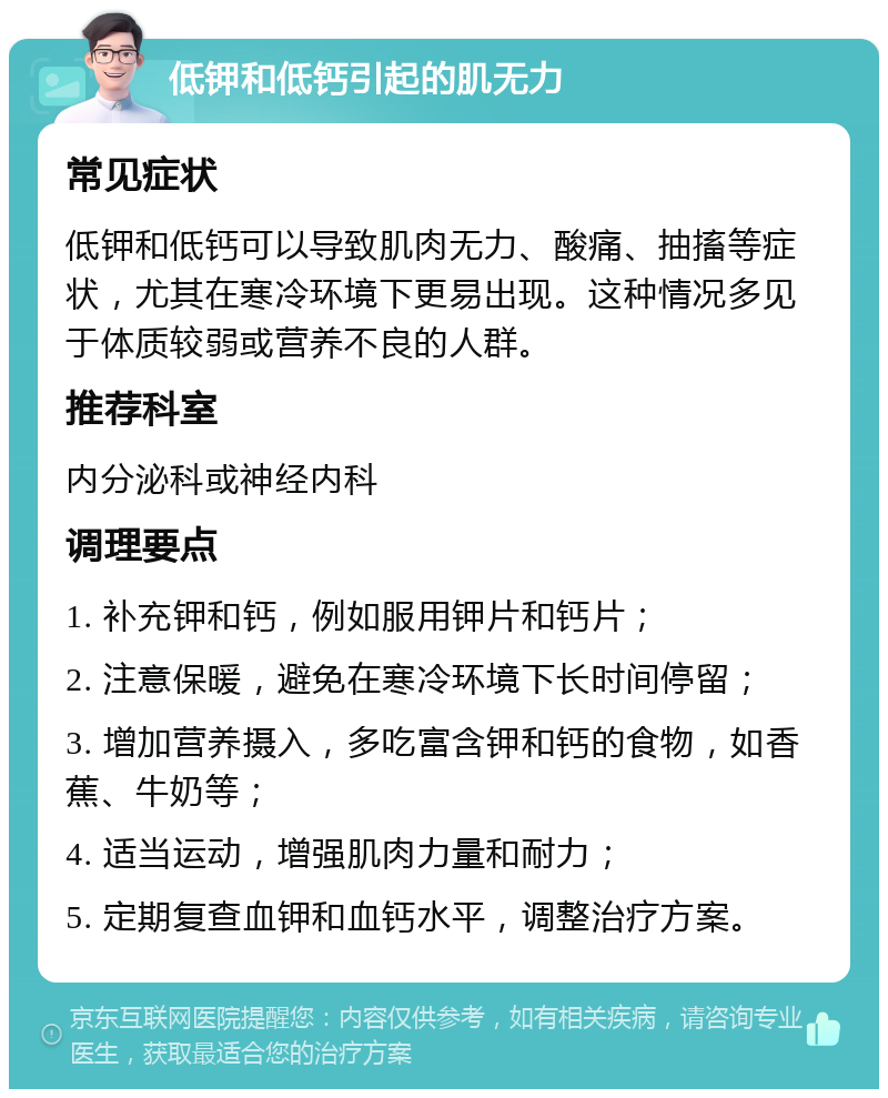 低钾和低钙引起的肌无力 常见症状 低钾和低钙可以导致肌肉无力、酸痛、抽搐等症状，尤其在寒冷环境下更易出现。这种情况多见于体质较弱或营养不良的人群。 推荐科室 内分泌科或神经内科 调理要点 1. 补充钾和钙，例如服用钾片和钙片； 2. 注意保暖，避免在寒冷环境下长时间停留； 3. 增加营养摄入，多吃富含钾和钙的食物，如香蕉、牛奶等； 4. 适当运动，增强肌肉力量和耐力； 5. 定期复查血钾和血钙水平，调整治疗方案。