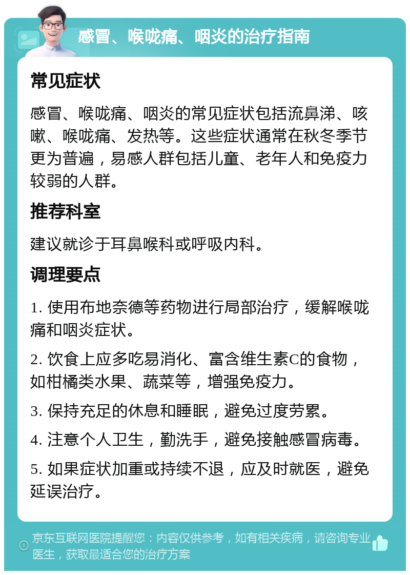 感冒、喉咙痛、咽炎的治疗指南 常见症状 感冒、喉咙痛、咽炎的常见症状包括流鼻涕、咳嗽、喉咙痛、发热等。这些症状通常在秋冬季节更为普遍，易感人群包括儿童、老年人和免疫力较弱的人群。 推荐科室 建议就诊于耳鼻喉科或呼吸内科。 调理要点 1. 使用布地奈德等药物进行局部治疗，缓解喉咙痛和咽炎症状。 2. 饮食上应多吃易消化、富含维生素C的食物，如柑橘类水果、蔬菜等，增强免疫力。 3. 保持充足的休息和睡眠，避免过度劳累。 4. 注意个人卫生，勤洗手，避免接触感冒病毒。 5. 如果症状加重或持续不退，应及时就医，避免延误治疗。