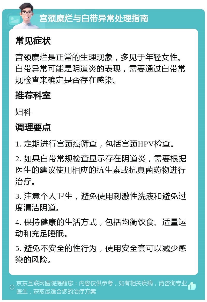 宫颈糜烂与白带异常处理指南 常见症状 宫颈糜烂是正常的生理现象，多见于年轻女性。白带异常可能是阴道炎的表现，需要通过白带常规检查来确定是否存在感染。 推荐科室 妇科 调理要点 1. 定期进行宫颈癌筛查，包括宫颈HPV检查。 2. 如果白带常规检查显示存在阴道炎，需要根据医生的建议使用相应的抗生素或抗真菌药物进行治疗。 3. 注意个人卫生，避免使用刺激性洗液和避免过度清洁阴道。 4. 保持健康的生活方式，包括均衡饮食、适量运动和充足睡眠。 5. 避免不安全的性行为，使用安全套可以减少感染的风险。