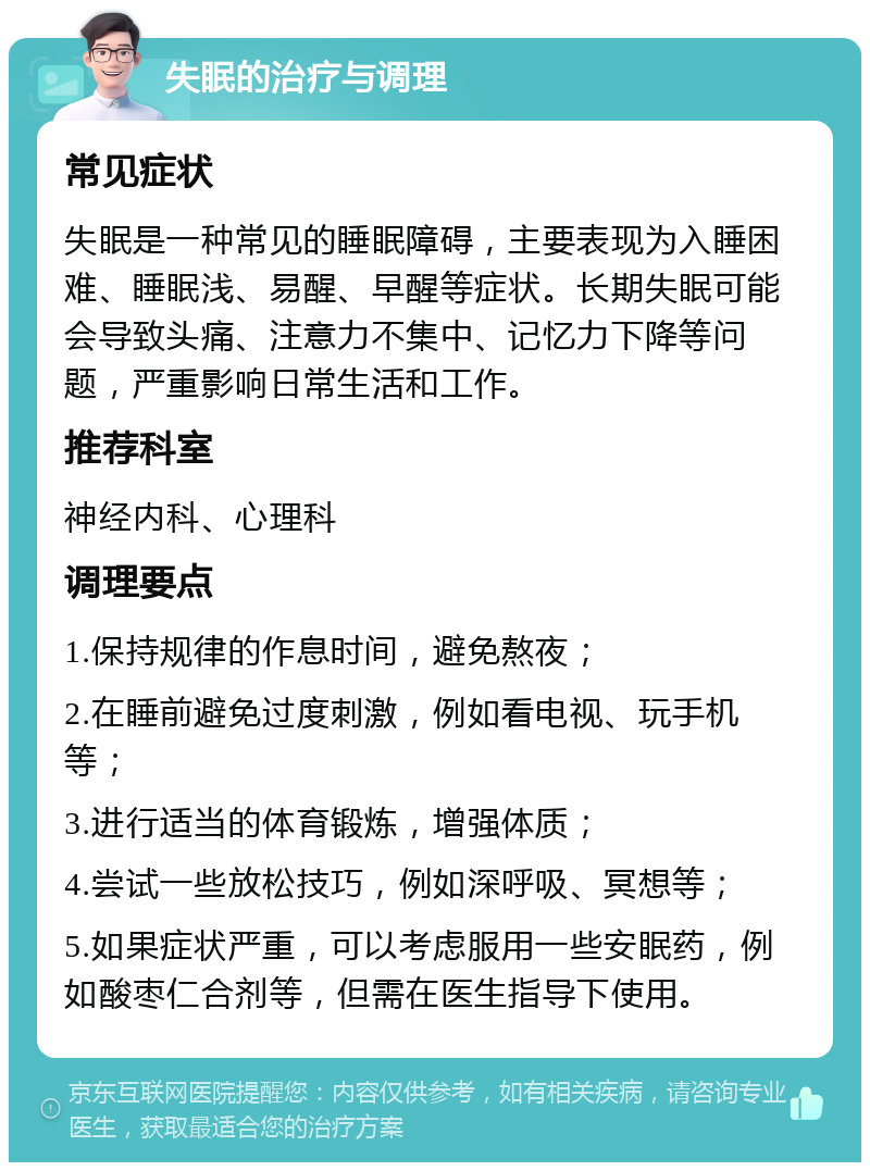 失眠的治疗与调理 常见症状 失眠是一种常见的睡眠障碍，主要表现为入睡困难、睡眠浅、易醒、早醒等症状。长期失眠可能会导致头痛、注意力不集中、记忆力下降等问题，严重影响日常生活和工作。 推荐科室 神经内科、心理科 调理要点 1.保持规律的作息时间，避免熬夜； 2.在睡前避免过度刺激，例如看电视、玩手机等； 3.进行适当的体育锻炼，增强体质； 4.尝试一些放松技巧，例如深呼吸、冥想等； 5.如果症状严重，可以考虑服用一些安眠药，例如酸枣仁合剂等，但需在医生指导下使用。