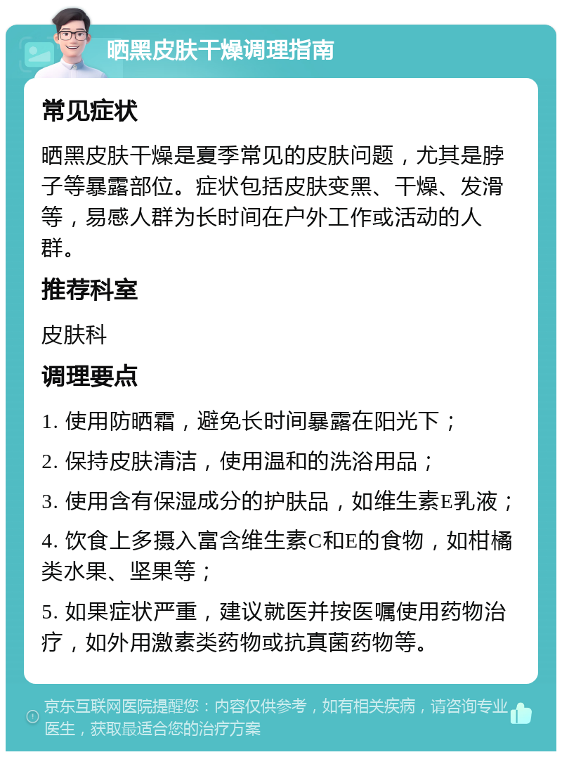 晒黑皮肤干燥调理指南 常见症状 晒黑皮肤干燥是夏季常见的皮肤问题，尤其是脖子等暴露部位。症状包括皮肤变黑、干燥、发滑等，易感人群为长时间在户外工作或活动的人群。 推荐科室 皮肤科 调理要点 1. 使用防晒霜，避免长时间暴露在阳光下； 2. 保持皮肤清洁，使用温和的洗浴用品； 3. 使用含有保湿成分的护肤品，如维生素E乳液； 4. 饮食上多摄入富含维生素C和E的食物，如柑橘类水果、坚果等； 5. 如果症状严重，建议就医并按医嘱使用药物治疗，如外用激素类药物或抗真菌药物等。